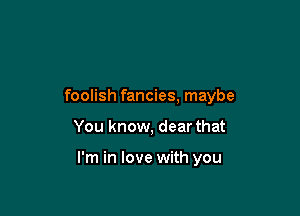 foolish fancies, maybe

You know, dear that

I'm in love with you