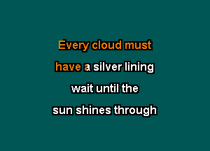 Every cloud must

have a silver lining

wait until the

sun shines through