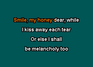 Smile, my honey dear, while
lkiss away each tear

Or else I shall

be melancholy too