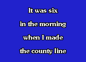 It was six
in the morning

when I made

the county line