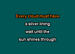 Every cloud must have
a silver lining

wait until the

sun shines through