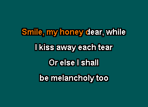 Smile, my honey dear, while
lkiss away each tear

Or else I shall

be melancholy too