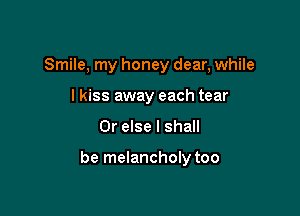 Smile, my honey dear, while
lkiss away each tear

Or else I shall

be melancholy too