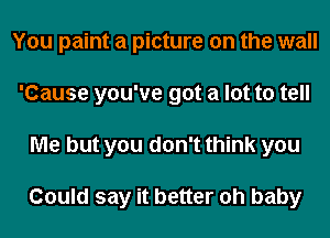 You paint a picture on the wall
'Cause you've got a lot to tell
Me but you don't think you

Could say it better oh baby