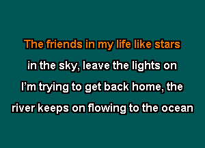 The friends in my life like stars
in the sky, leave the lights on
Pm trying to get back home, the

river keeps on flowing to the ocean