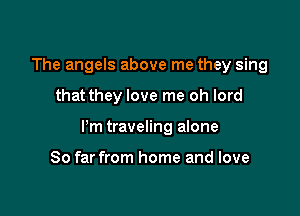 The angels above me they sing

that they love me oh lord

Pm traveling alone

So far from home and love