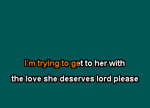 Pm trying to get to her with

the love she deserves lord please
