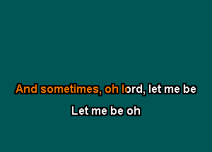 And sometimes, oh lord, let me be

Let me be oh