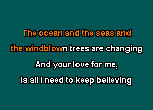 the ocean and the seas and
the windblown trees are changing

And your love for me,

is all I need to keep believing