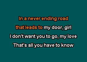 In a never ending road

that leads to my door, girl

ldon't want you to go, my love

That's all you have to know