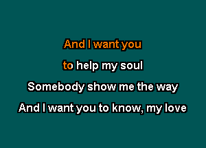 And lwant you
to help my soul

Somebody show me the way

And I want you to know, my love
