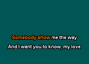 Somebody show me the way

And I want you to know, my love