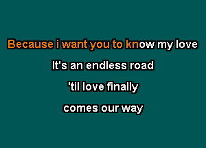 Because i want you to know my love

It's an endless road
'til love finally

comes our way