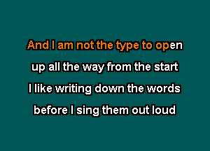 And I am not the type to open

up all the way from the start
I like writing down the words

before I sing them out loud