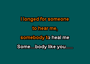 I longed for someone
to hear me,

somebody to heal me

Some....body like you ......