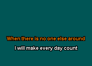 When there is no one else around

I will make every day count