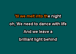 'til we melt into the night

oh, We need to dance with life

And we leave a
brilliant light behind