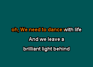 oh, We need to dance with life

And we leave a
brilliant light behind
