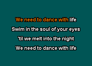 We need to dance with life

Swim in the soul ofyour eyes

'til we melt into the night

We need to dance with life