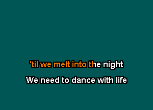 'til we melt into the night

We need to dance with life