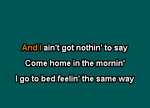 And I ain't got nothin' to say

Come home in the mornin'

I go to bed feelin' the same way