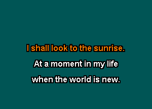I shall look to the sunrise.

At a moment in my life

when the world is new.