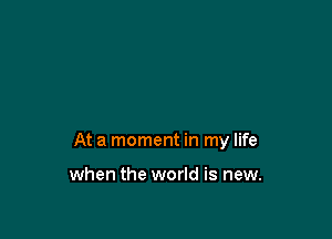 At a moment in my life

when the world is new.