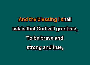 And the blessing I shall

ask is that God will grant me,

To be brave and

strong and true,