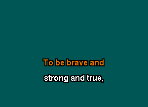 To be brave and

strong and true,