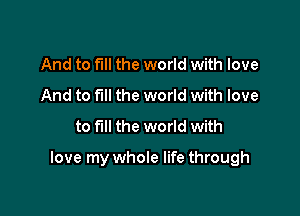 And to full the world with love
And to full the world with love
to fill the world with

love my whole life through
