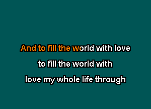 And to full the world with love
to fill the world with

love my whole life through