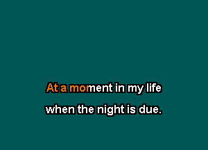 At a moment in my life

when the night is due.