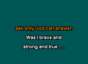 ask only God can answer.

Was I brave and

strong and true ......