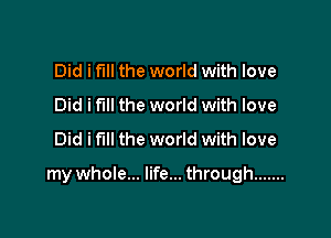 Did i full the world with love
Did i fill the world with love
Did i fill the world with love

my whole... life... through .......