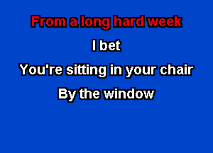 From a long hard week
I bet
You're sitting in your chair

By the window