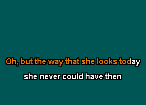 Oh, but the way that she looks today

she never could have then