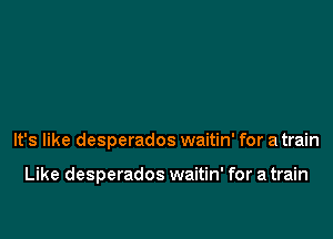 It's like desperados waitin' for a train

Like desperados waitin' for a train