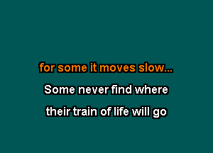 for some it moves slow...

Some never find where

their train oflife will go