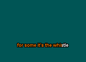 for some it's the whistle