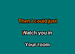 Then I could just

Watch you in

Your room