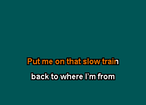 Put me on that slow train

back to where Pm from