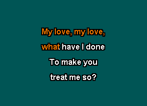 My love, my love,

what have I done
To make you

treat me so?