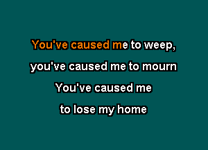 You've caused me to weep,

you've caused me to mourn
You've caused me

to lose my home