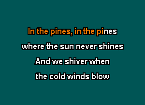In the pines, in the pines

where the sun never shines
And we shiver when

the cold winds blow
