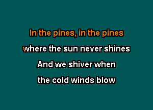 In the pines, in the pines

where the sun never shines
And we shiver when

the cold winds blow