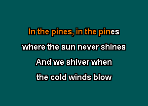 In the pines, in the pines

where the sun never shines
And we shiver when

the cold winds blow