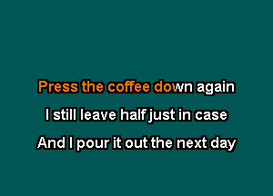 Press the coffee down again

I still leave halfjust in case

And I pour it out the next day