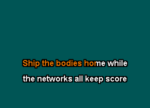 Ship the bodies home while

the networks all keep score