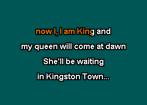 now I, I am King and

my queen will come at dawn

She'll be waiting

in Kingston Town...