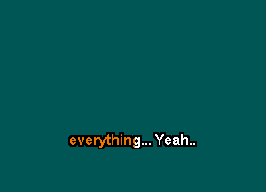 everything... Yeah..
